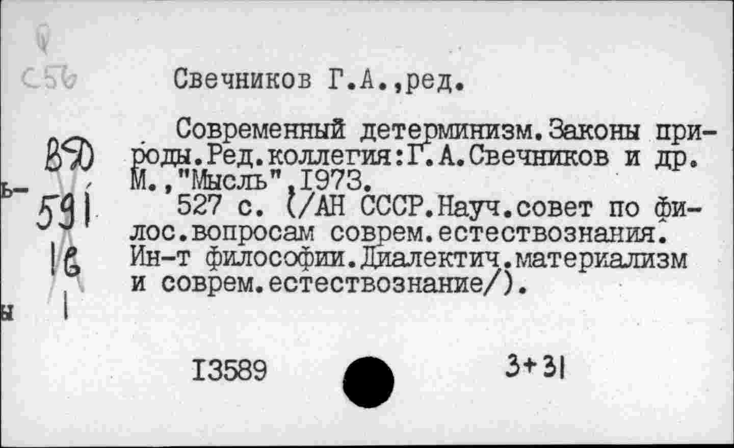 ﻿Свечников Г.А.,ред.
531
Современный детерминизм.Законы природы. Ред. коллегия: Г. А. Свечников и др. М.,"Мысль".1973.
527 с. (/АН СССР.Науч.совет по фи-лос.вопросам соврем.естествознания^ Ин-т философии.Диалектич.материализм и соврем.естествознание/).
13589
3+31